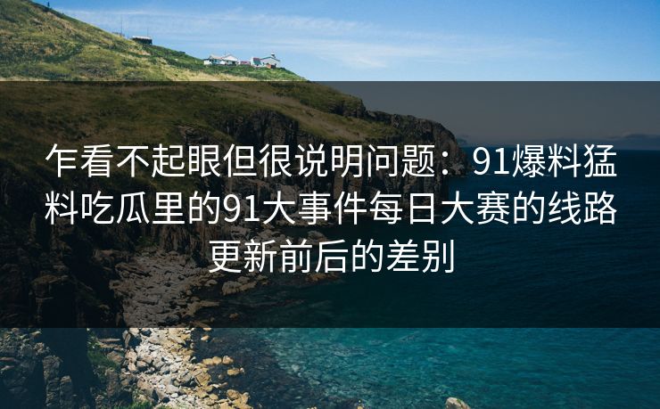 乍看不起眼但很说明问题：91爆料猛料吃瓜里的91大事件每日大赛的线路更新前后的差别